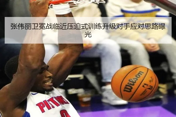 张伟丽卫冕战临近压迫式训练升级对手应对思路曝光